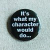 A black coloured button badge which reads the text "It's what my character would do..." in white lettering.